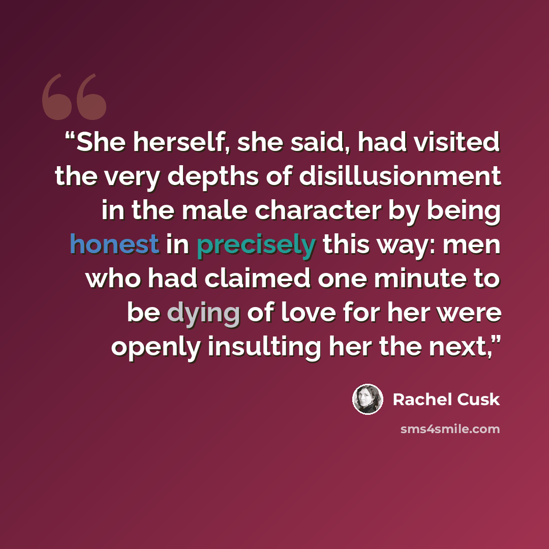 “She herself, she said, had visited the very depths of disillusionment in the male character by being honest in precisely this way: men who had claimed one minute to be dying of love for her were openly insulting her the next,” quote by Rachel Cusk
