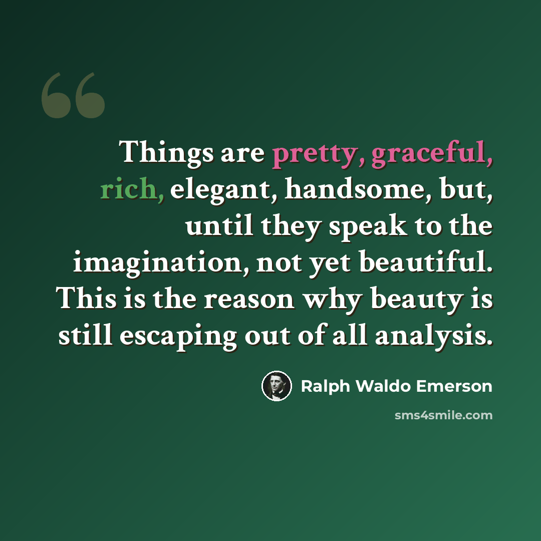 “Things are pretty, graceful, rich, elegant, handsome, but, until they speak to the imagination, not yet beautiful. This is the reason why beauty is still escaping out of all analysis.” quote by Ralph Waldo Emerson