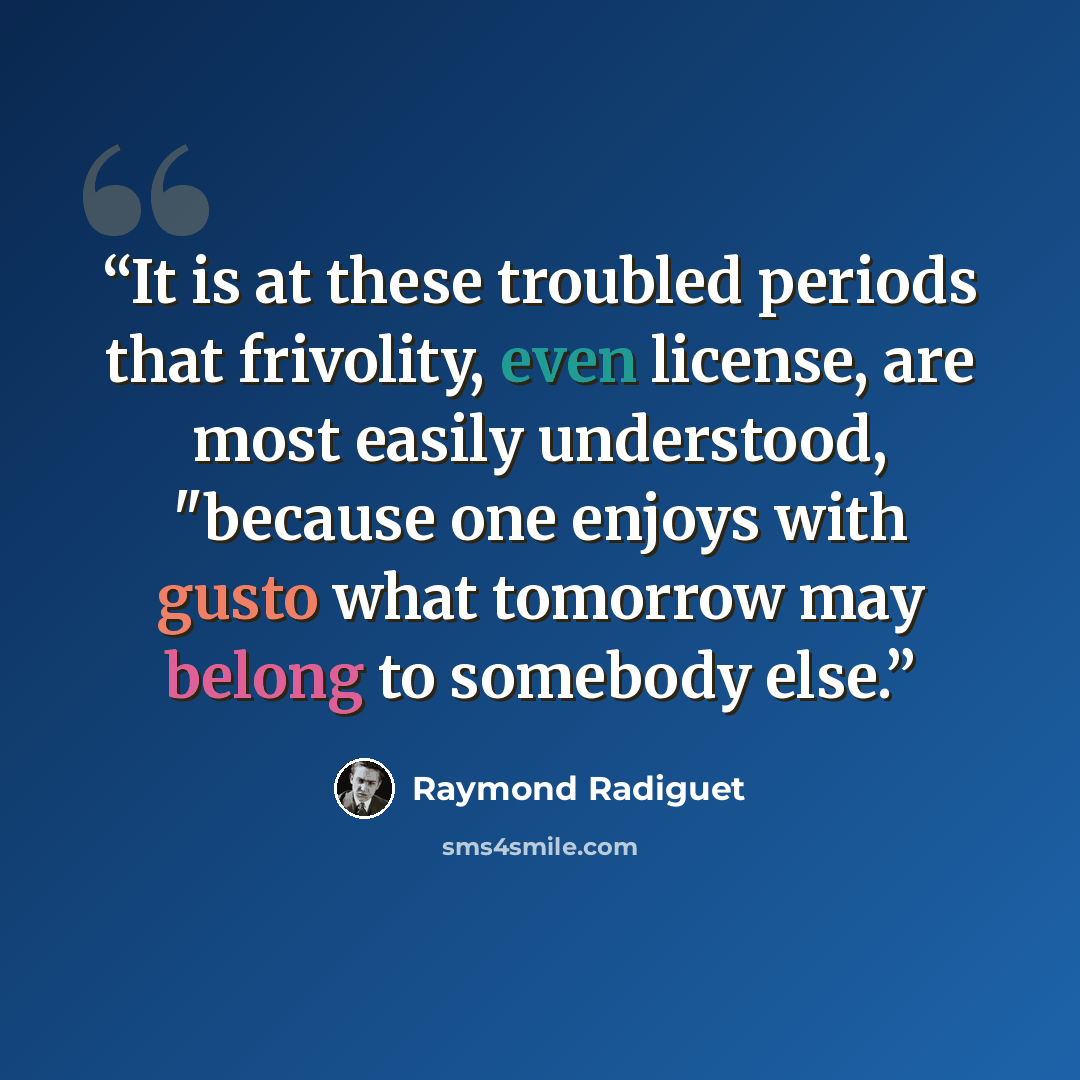 “It is at these troubled periods that frivolity, even license, are most easily understood, "because one enjoys with gusto what tomorrow may belong to somebody else.” quote by Raymond Radiguet