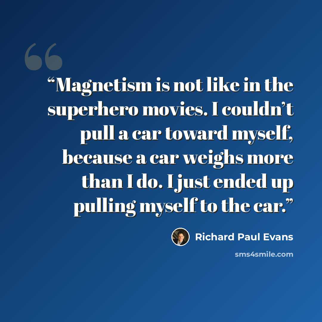 “Magnetism is not like in the superhero movies. I couldn’t pull a car toward myself, because a car weighs more than I do. I just ended up pulling myself to the car.” quote by Richard Paul Evans