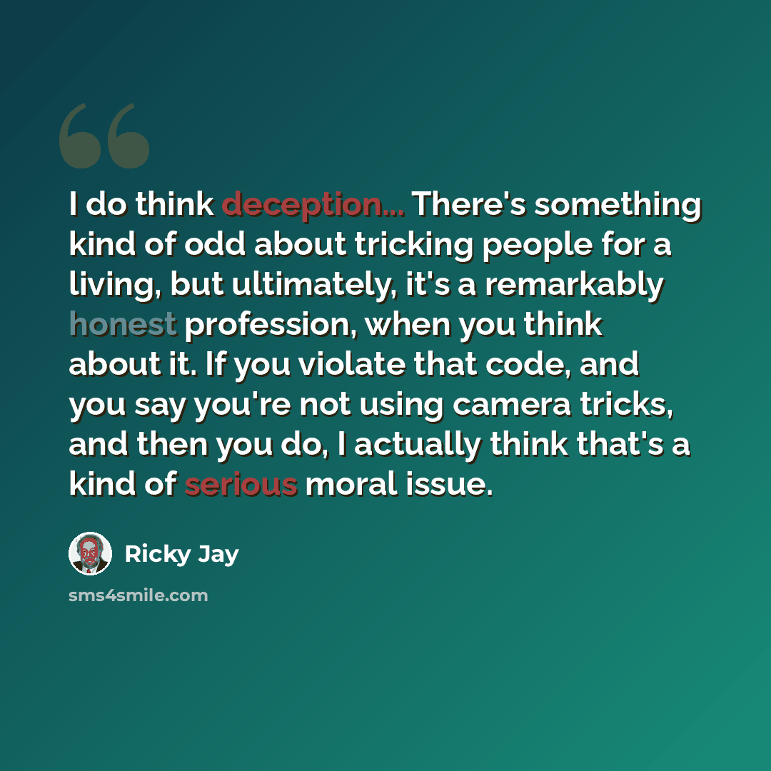 “I do think deception... There's something kind of odd about tricking people for a living, but ultimately, it's a remarkably honest profession, when you think about it. If you violate that code, and you say you're not using camera tricks, and then you do, I actually think that's a kind of serious…” quote by Ricky Jay