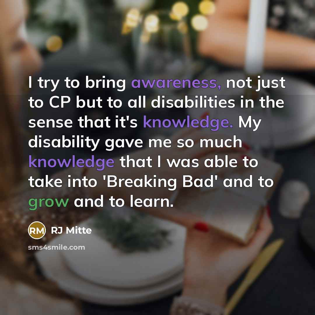 “I try to bring awareness, not just to CP but to all disabilities in the sense that it's knowledge. My disability gave me so much knowledge that I was able to take into 'Breaking Bad' and to grow and to learn.” quote by RJ Mitte