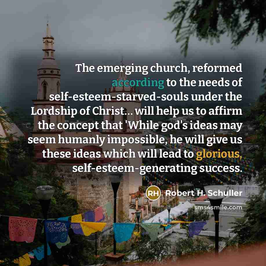 “The emerging church, reformed according to the needs of self-esteem-starved-souls under the Lordship of Christ… will help us to affirm the concept that 'While god's ideas may seem humanly impossible, he will give us these ideas which will lead to glorious, self-esteem-generating success.” quote by Robert H. Schuller