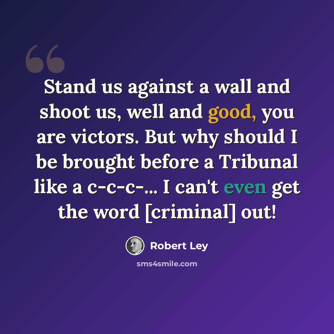 “Stand us against a wall and shoot us, well and good, you are victors. But why should I be brought before a Tribunal like a c-c-c-... I can't even get the word [criminal] out!” quote by Robert Ley