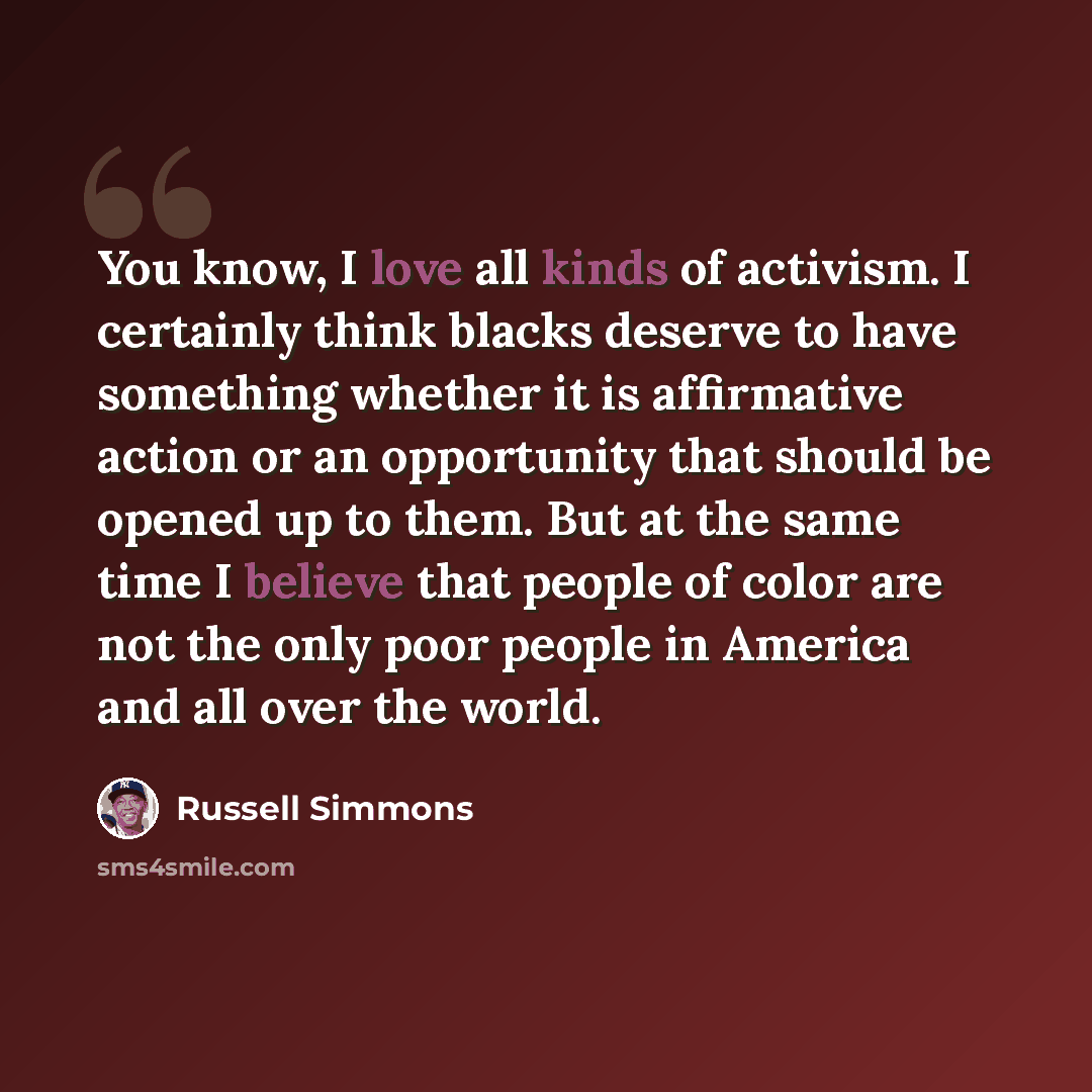 “You know, I love all kinds of activism. I certainly think blacks deserve to have something whether it is affirmative action or an opportunity that should be opened up to them. But at the same time I believe that people of color are not the only poor people in America and all over the world.” quote by Russell Simmons