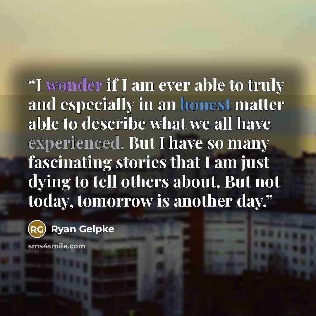 “I wonder if I am ever able to truly and especially in an honest matter able to describe what we all have experienced. But I have so many fascinating stories that I am just dying to tell others about. But not today, tomorrow is another day.” quote by Ryan Gelpke