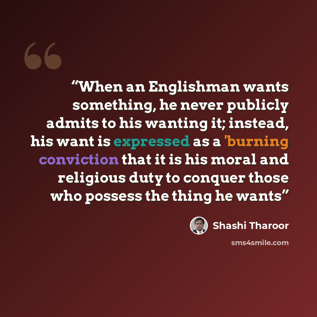 “When an Englishman wants something, he never publicly admits to his wanting it; instead, his want is expressed as a 'burning conviction that it is his moral and religious duty to conquer those who possess the thing he wants” quote by Shashi Tharoor