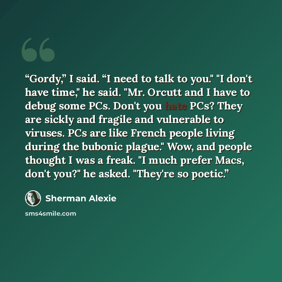 “Gordy,” I said. “I need to talk to you." "I don't have time," he said. "Mr. Orcutt and I have to debug some PCs. Don't you hate PCs? They are sickly and fragile and vulnerable to viruses. PCs are like French people living during the bubonic plague." Wow, and people thought I was a freak. "I much…” quote by Sherman Alexie
