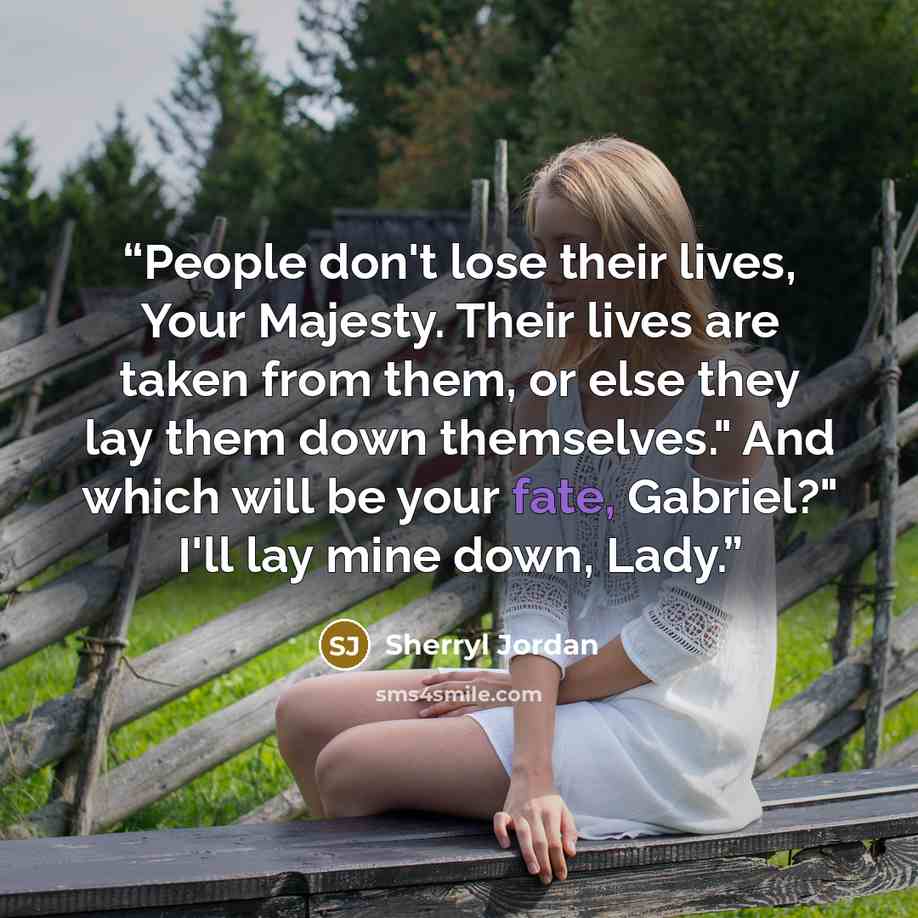 “People don't lose their lives, Your Majesty. Their lives are taken from them, or else they lay them down themselves." And which will be your fate, Gabriel?" I'll lay mine down, Lady.” quote by Sherryl Jordan