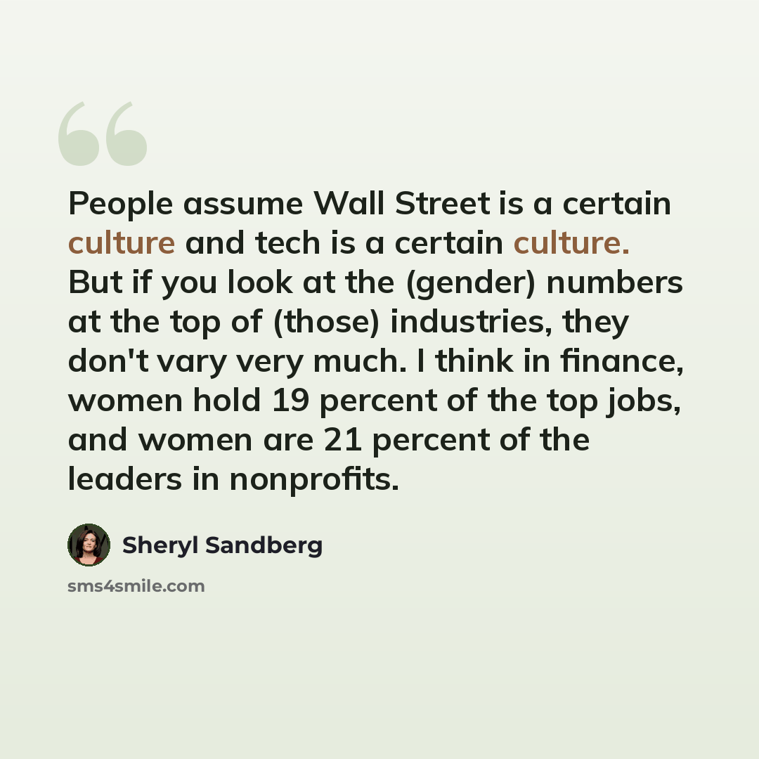 “People assume Wall Street is a certain culture and tech is a certain culture. But if you look at the (gender) numbers at the top of (those) industries, they don't vary very much. I think in finance, women hold 19 percent of the top jobs, and women are 21 percent of the leaders in nonprofits.” quote by Sheryl Sandberg