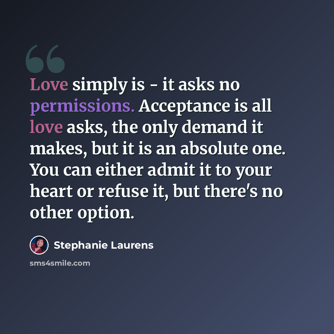 “Love simply is - it asks no permissions. Acceptance is all love asks, the only demand it makes, but it is an absolute one. You can either admit it to your heart or refuse it, but there's no other option.” quote by Stephanie Laurens