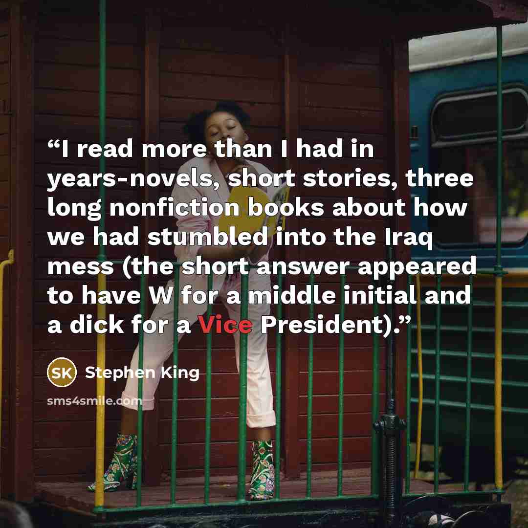 “I read more than I had in years-novels, short stories, three long nonfiction books about how we had stumbled into the Iraq mess (the short answer appeared to have W for a middle initial and a dick for a Vice President).” quote by Stephen King