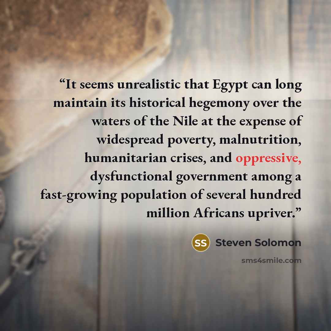 “It seems unrealistic that Egypt can long maintain its historical hegemony over the waters of the Nile at the expense of widespread poverty, malnutrition, humanitarian crises, and oppressive, dysfunctional government among a fast-growing population of several hundred million Africans upriver.” quote by Steven Solomon