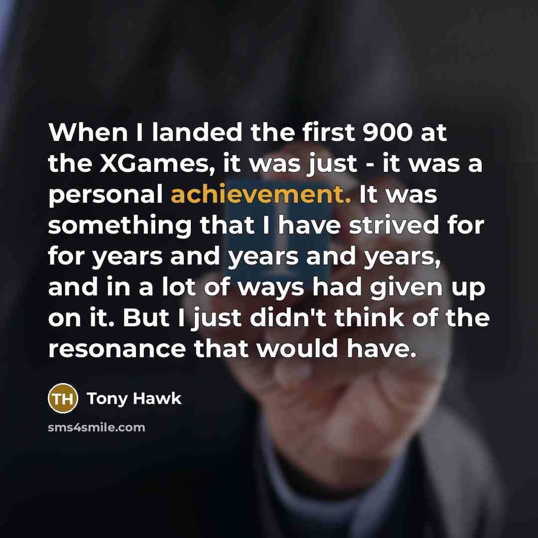 “When I landed the first 900 at the XGames, it was just - it was a personal achievement. It was something that I have strived for for years and years and years, and in a lot of ways had given up on it. But I just didn't think of the resonance that would have.” quote by Tony Hawk