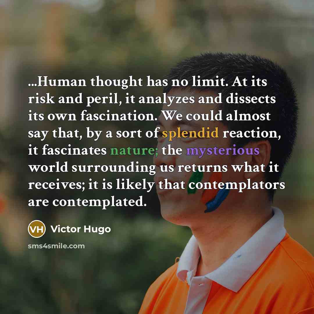 “...Human thought has no limit. At its risk and peril, it analyzes and dissects its own fascination. We could almost say that, by a sort of splendid reaction, it fascinates nature; the mysterious world surrounding us returns what it receives; it is likely that contemplators are contemplated.” quote by Victor Hugo
