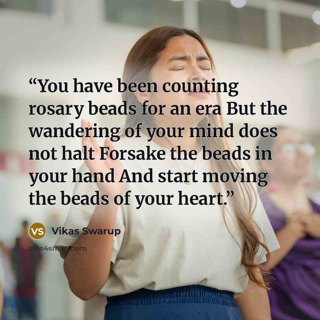 “You have been counting rosary beads for an era But the wandering of your mind does not halt Forsake the beads in your hand And start moving the beads of your heart.” quote by Vikas Swarup
