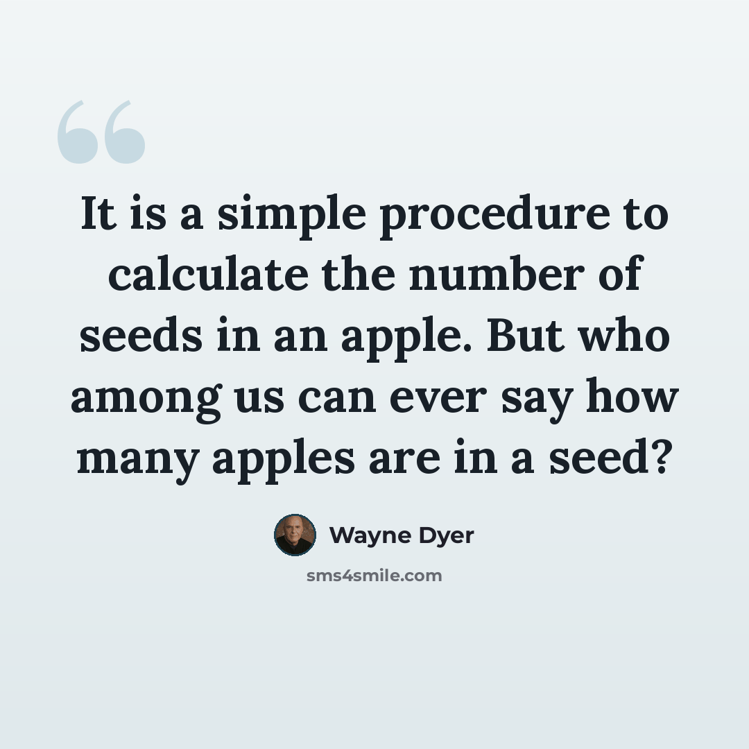 “It is a simple procedure to calculate the number of seeds in an apple. But who among us can ever say how many apples are in a seed?” quote by Wayne Dyer