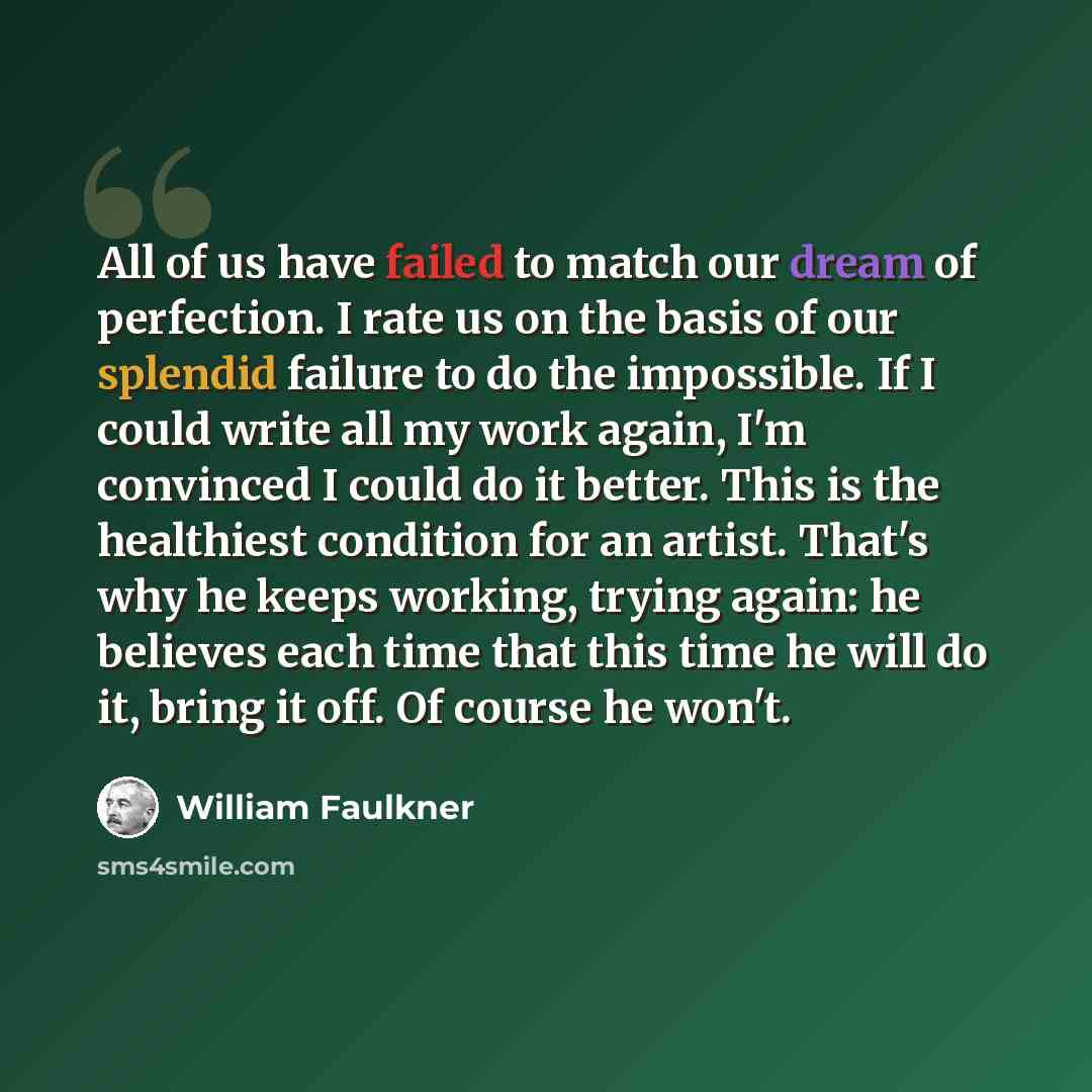 “All of us have failed to match our dream of perfection. I rate us on the basis of our splendid failure to do the impossible. If I could write all my work again, I'm convinced I could do it better. This is the healthiest condition for an artist. That's why he keeps working, trying again: he…” quote by William Faulkner