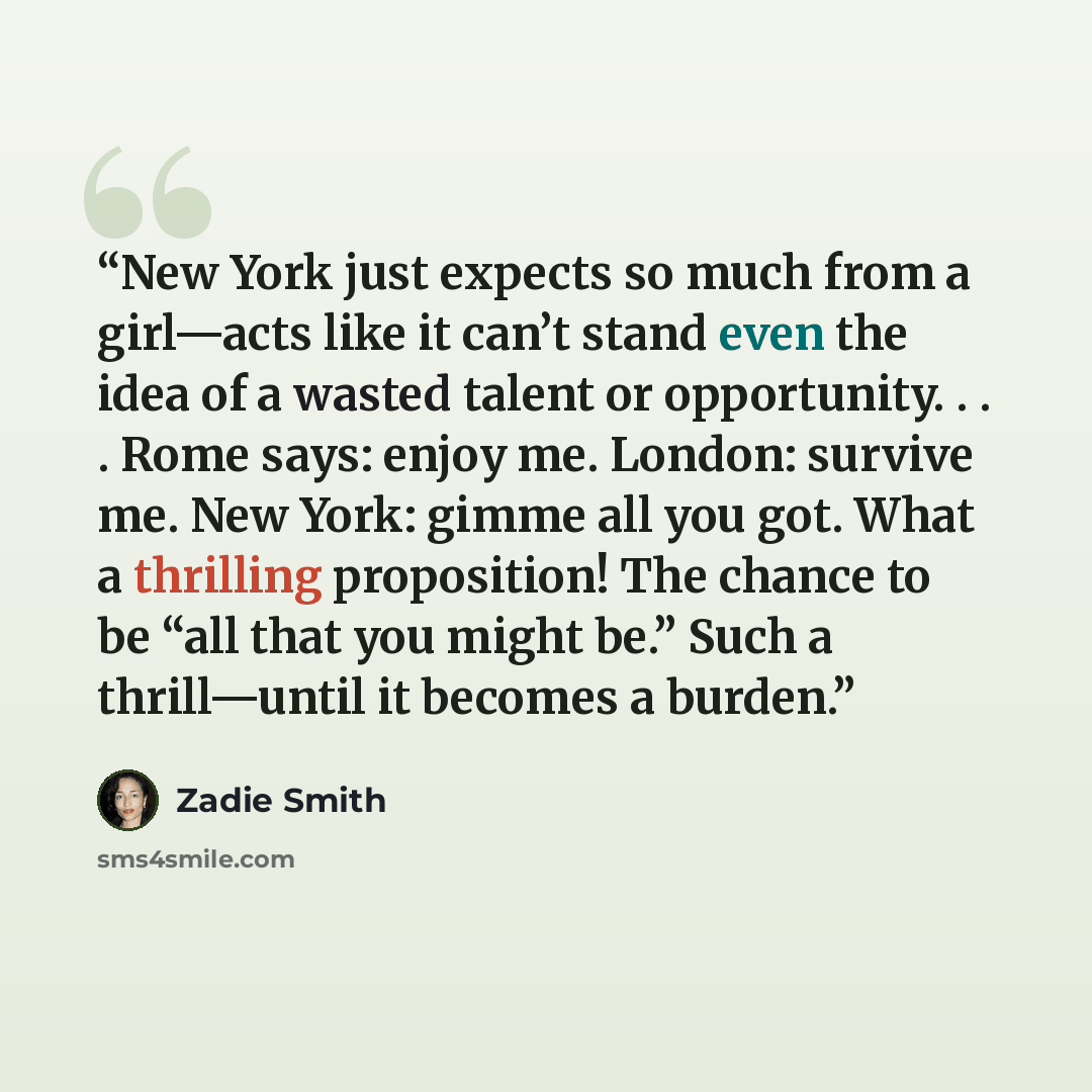 “New York just expects so much from a girl—acts like it can’t stand even the idea of a wasted talent or opportunity. . . . Rome says: enjoy me. London: survive me. New York: gimme all you got. What a thrilling proposition! The chance to be “all that you might be.” Such a thrill—until it becomes a…” quote by Zadie Smith