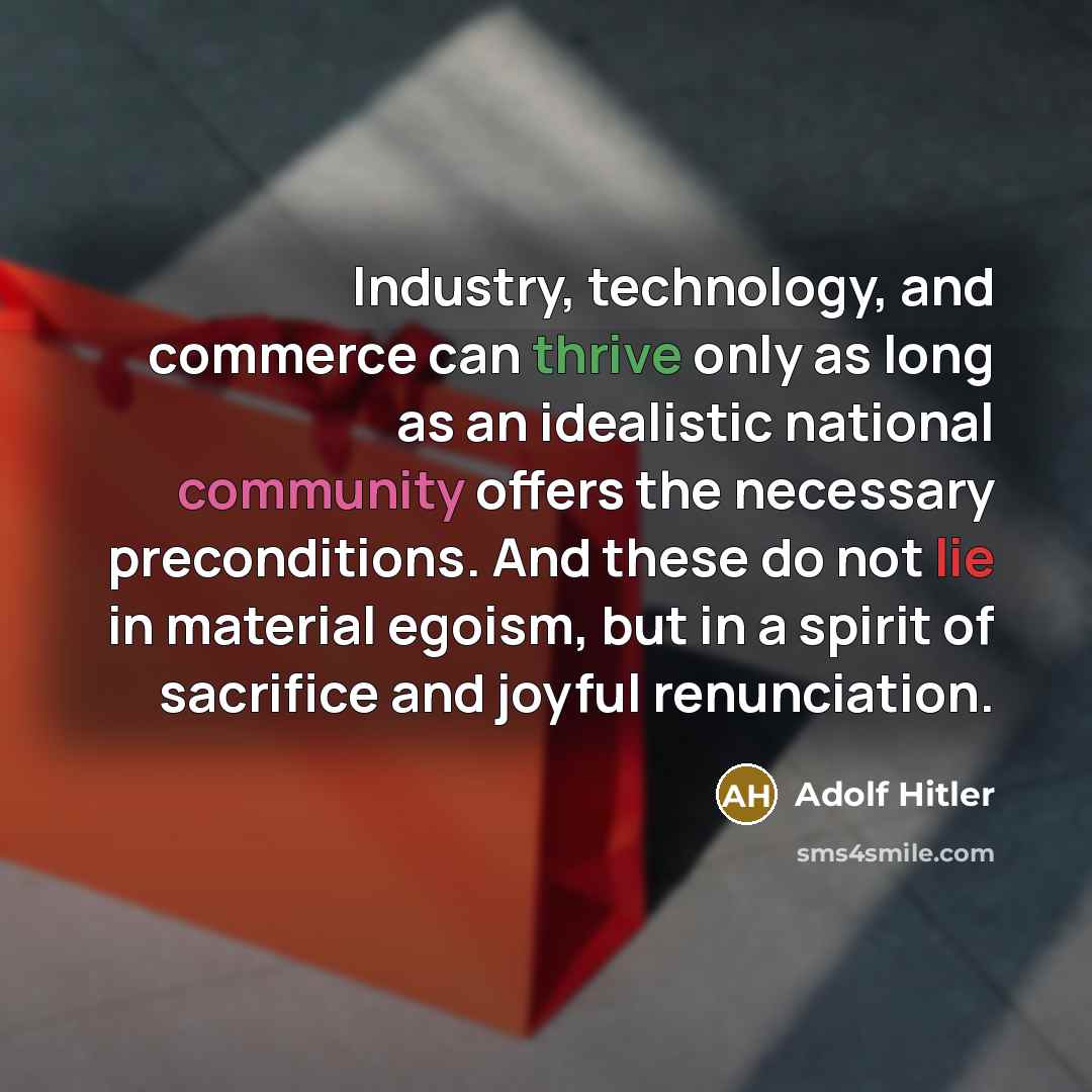 “Industry, technology, and commerce can thrive only as long as an idealistic national community offers the necessary preconditions. And these do not lie in material egoism, but in a spirit of sacrifice and joyful renunciation.” quote by Adolf Hitler