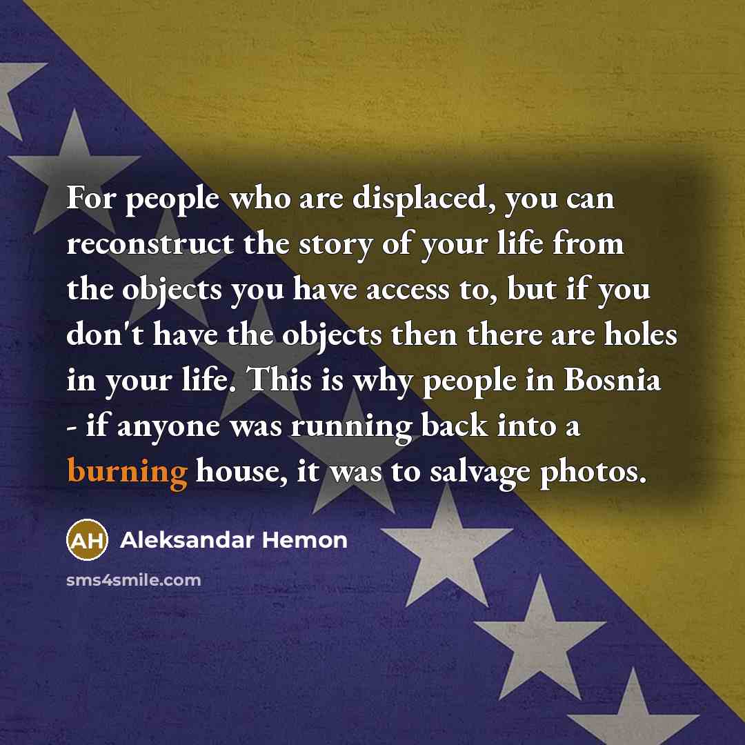 “For people who are displaced, you can reconstruct the story of your life from the objects you have access to, but if you don't have the objects then there are holes in your life. This is why people in Bosnia - if anyone was running back into a burning house, it was to salvage photos.” quote by Aleksandar Hemon
