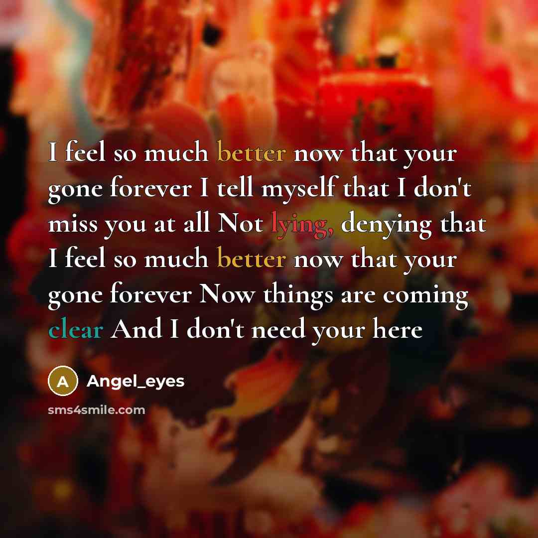 “I feel so much better now that your gone forever I tell myself that I don't miss you at all Not lying, denying that I feel so much better now that your gone forever Now things are coming clear And I don't need your here” quote by Angel_eyes