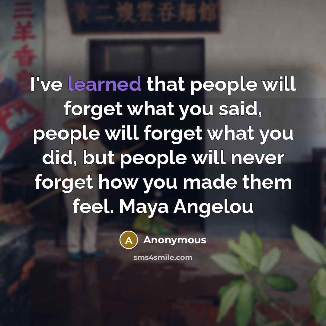 “I've learned that people will forget what you said, people will forget what you did, but people will never forget how you made them feel. Maya Angelou” quote by Anonymous