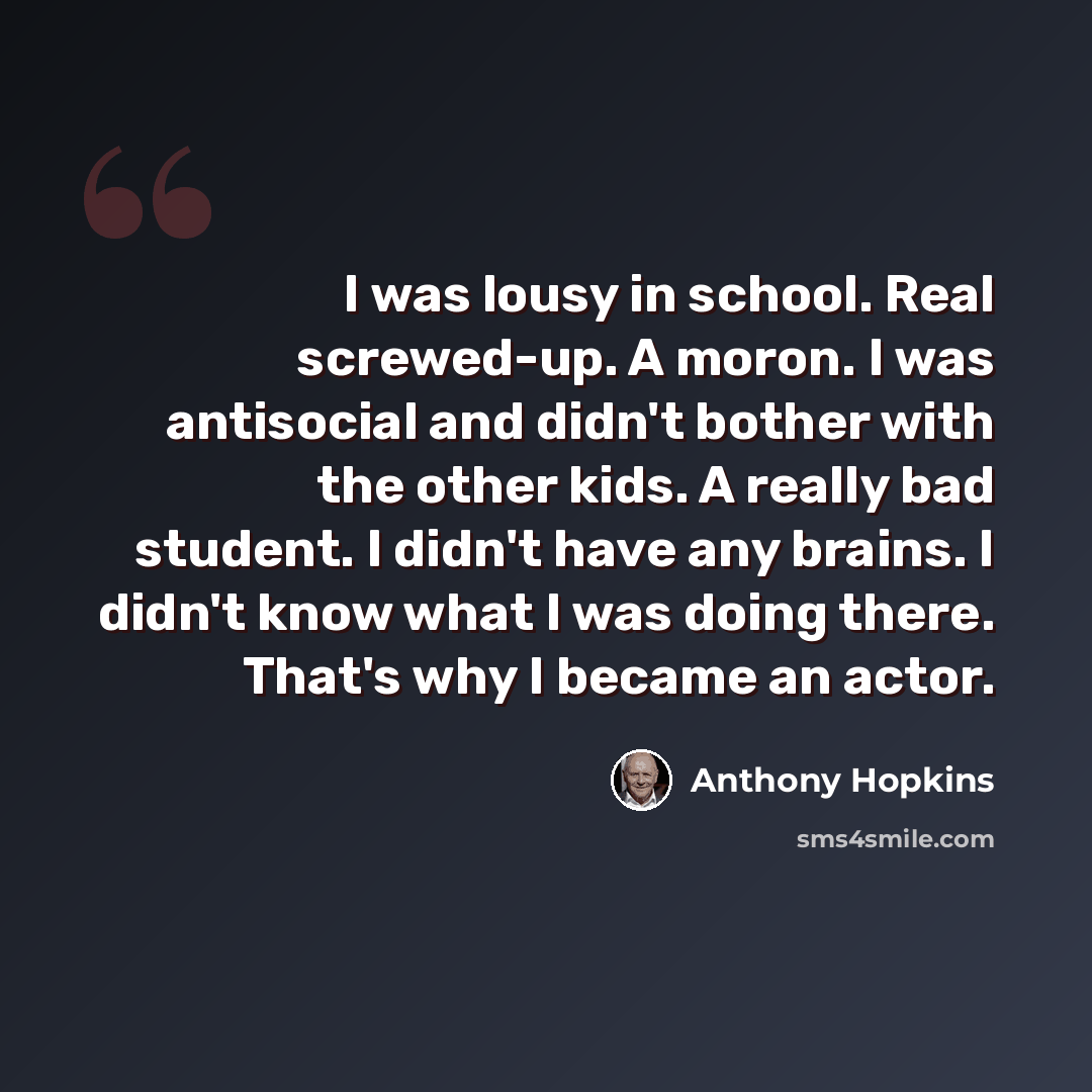 “I was lousy in school. Real screwed-up. A moron. I was antisocial and didn't bother with the other kids. A really bad student. I didn't have any brains. I didn't know what I was doing there. That's why I became an actor.” quote by Anthony Hopkins
