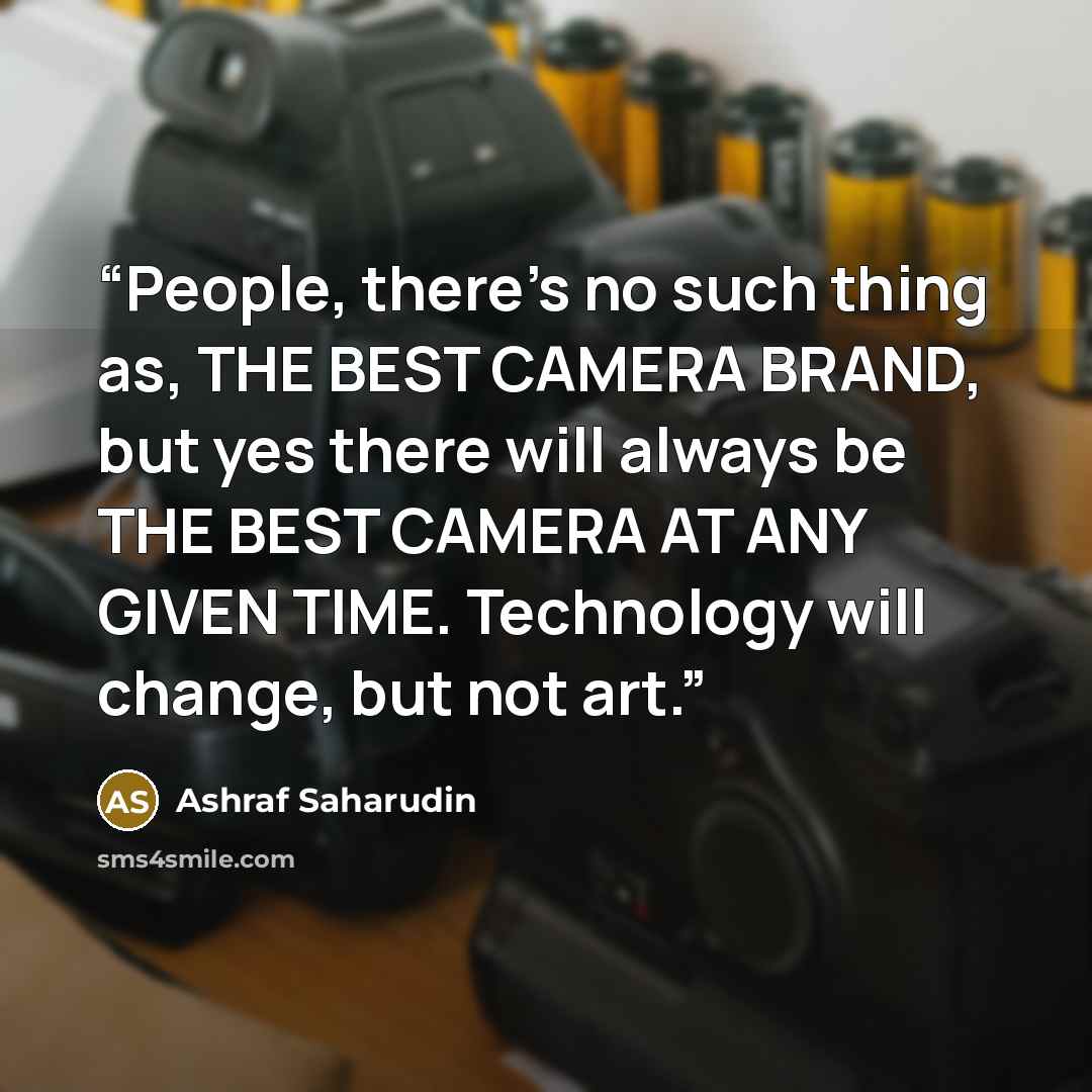 “People, there's no such thing as, THE BEST CAMERA BRAND, but yes there will always be THE BEST CAMERA AT ANY GIVEN TIME. Technology will change, but not art.” quote by Ashraf Saharudin