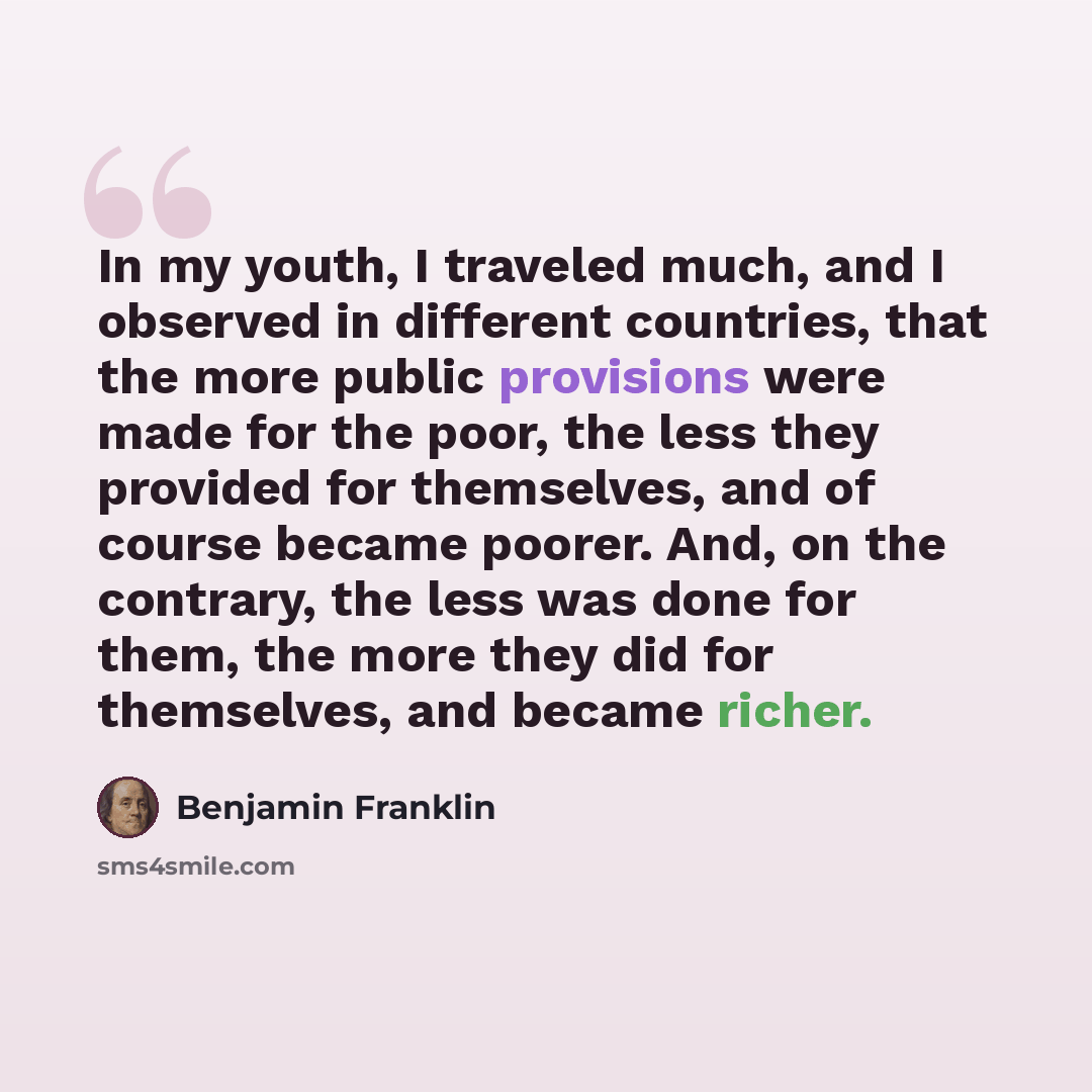 “In my youth, I traveled much, and I observed in different countries, that the more public provisions were made for the poor, the less they provided for themselves, and of course became poorer. And, on the contrary, the less was done for them, the more they did for themselves, and became richer.” quote by Benjamin Franklin