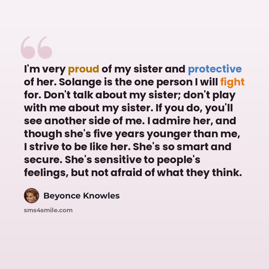 “I'm very proud of my sister and protective of her. Solange is the one person I will fight for. Don't talk about my sister; don't play with me about my sister. If you do, you'll see another side of me. I admire her, and though she's five years younger than me, I strive to be like her. She's so…” quote by Beyonce Knowles