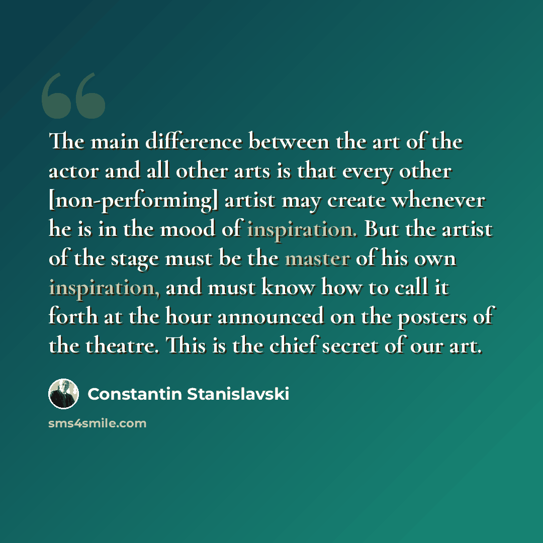 “The main difference between the art of the actor and all other arts is that every other [non-performing] artist may create whenever he is in the mood of inspiration. But the artist of the stage must be the master of his own inspiration, and must know how to call it forth at the hour announced on…” quote by Constantin Stanislavski