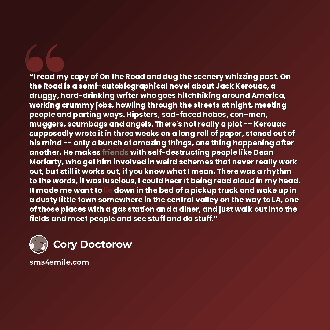 “I read my copy of On the Road and dug the scenery whizzing past. On the Road is a semi-autobiographical novel about Jack Kerouac, a druggy, hard-drinking writer who goes hitchhiking around America, working crummy jobs, howling through the streets at night, meeting people and parting ways…” quote by Cory Doctorow