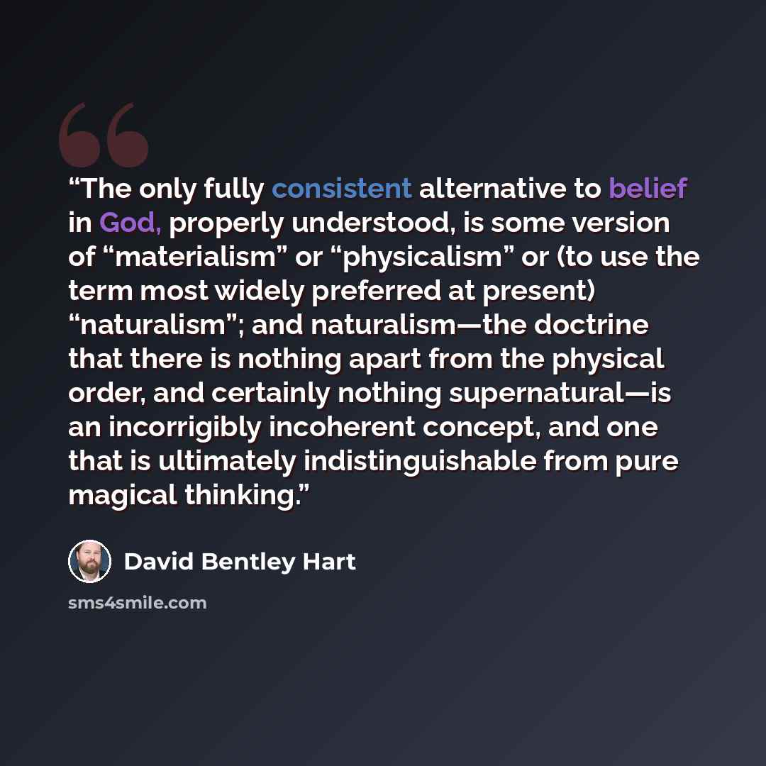 “The only fully consistent alternative to belief in God, properly understood, is some version of “materialism” or “physicalism” or (to use the term most widely preferred at present) “naturalism”; and naturalism—the doctrine that there is nothing apart from the physical order, and certainly nothing…” quote by David Bentley Hart