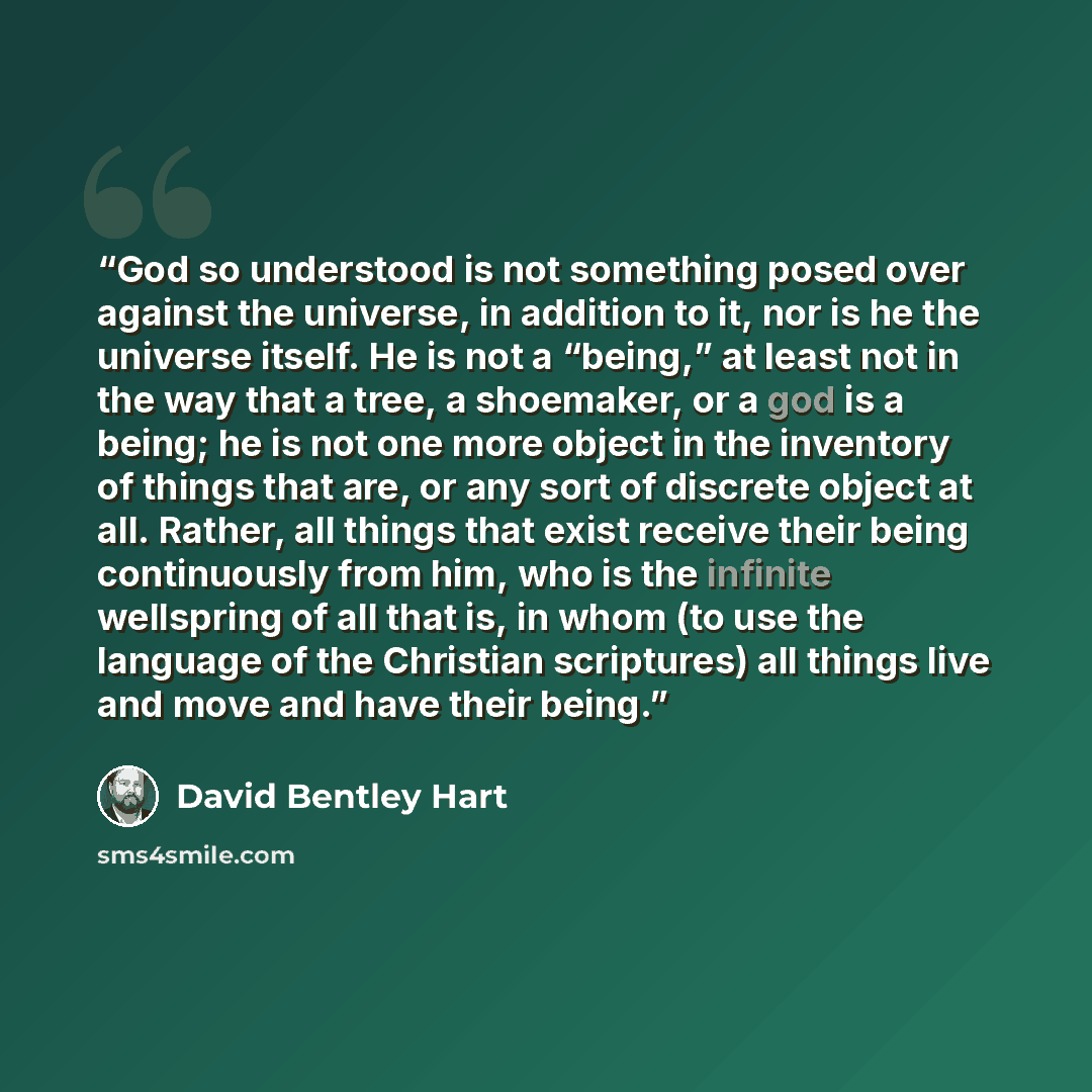 “God so understood is not something posed over against the universe, in addition to it, nor is he the universe itself. He is not a “being,” at least not in the way that a tree, a shoemaker, or a god is a being; he is not one more object in the inventory of things that are, or any sort of discrete…” quote by David Bentley Hart