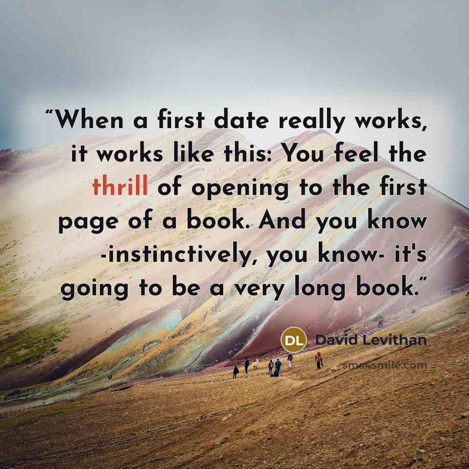 “When a first date really works, it works like this: You feel the thrill of opening to the first page of a book. And you know -instinctively, you know- it's going to be a very long book.” quote by David Levithan