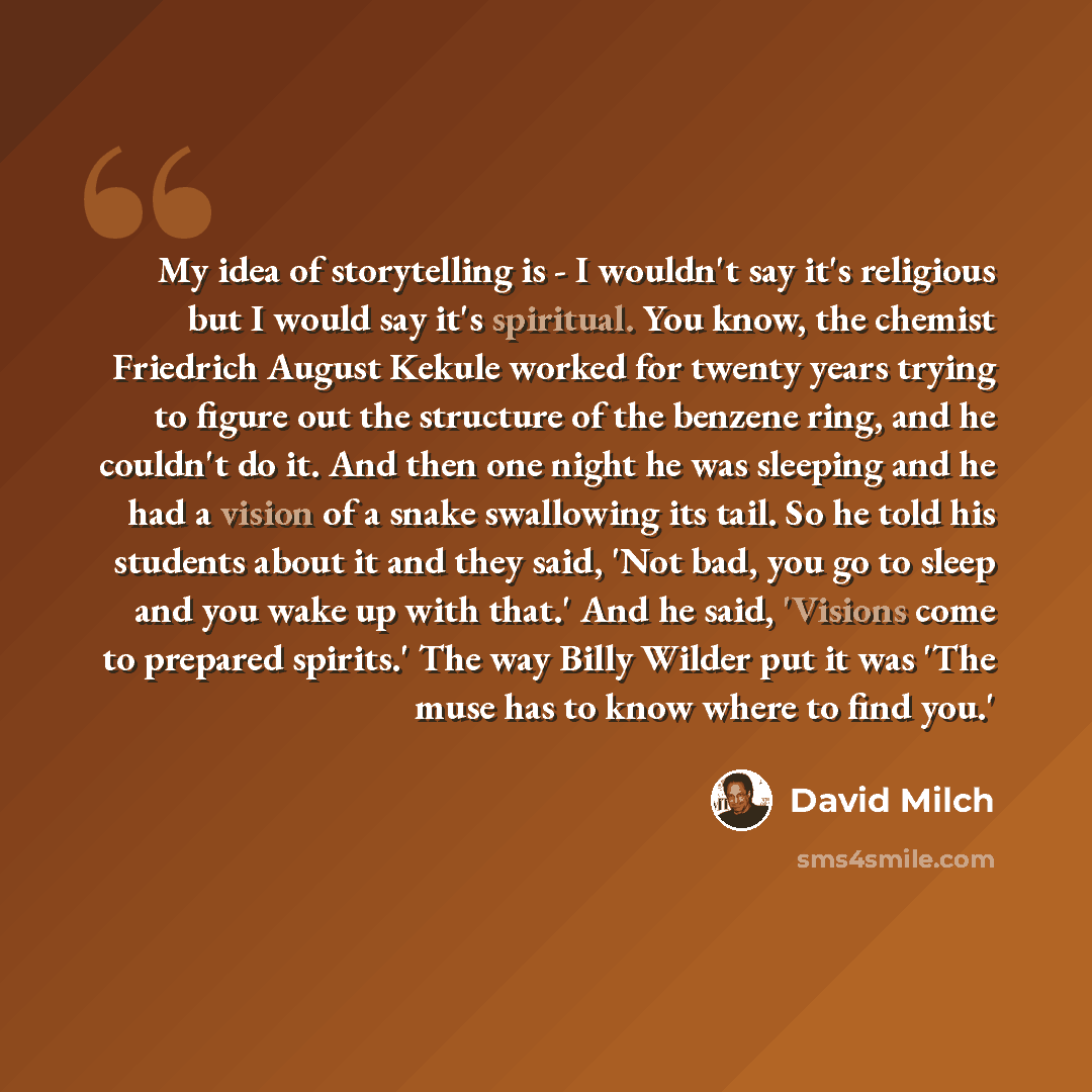 “My idea of storytelling is - I wouldn't say it's religious but I would say it's spiritual. You know, the chemist Friedrich August Kekule worked for twenty years trying to figure out the structure of the benzene ring, and he couldn't do it. And then one night he was sleeping and he had a vision of…” quote by David Milch