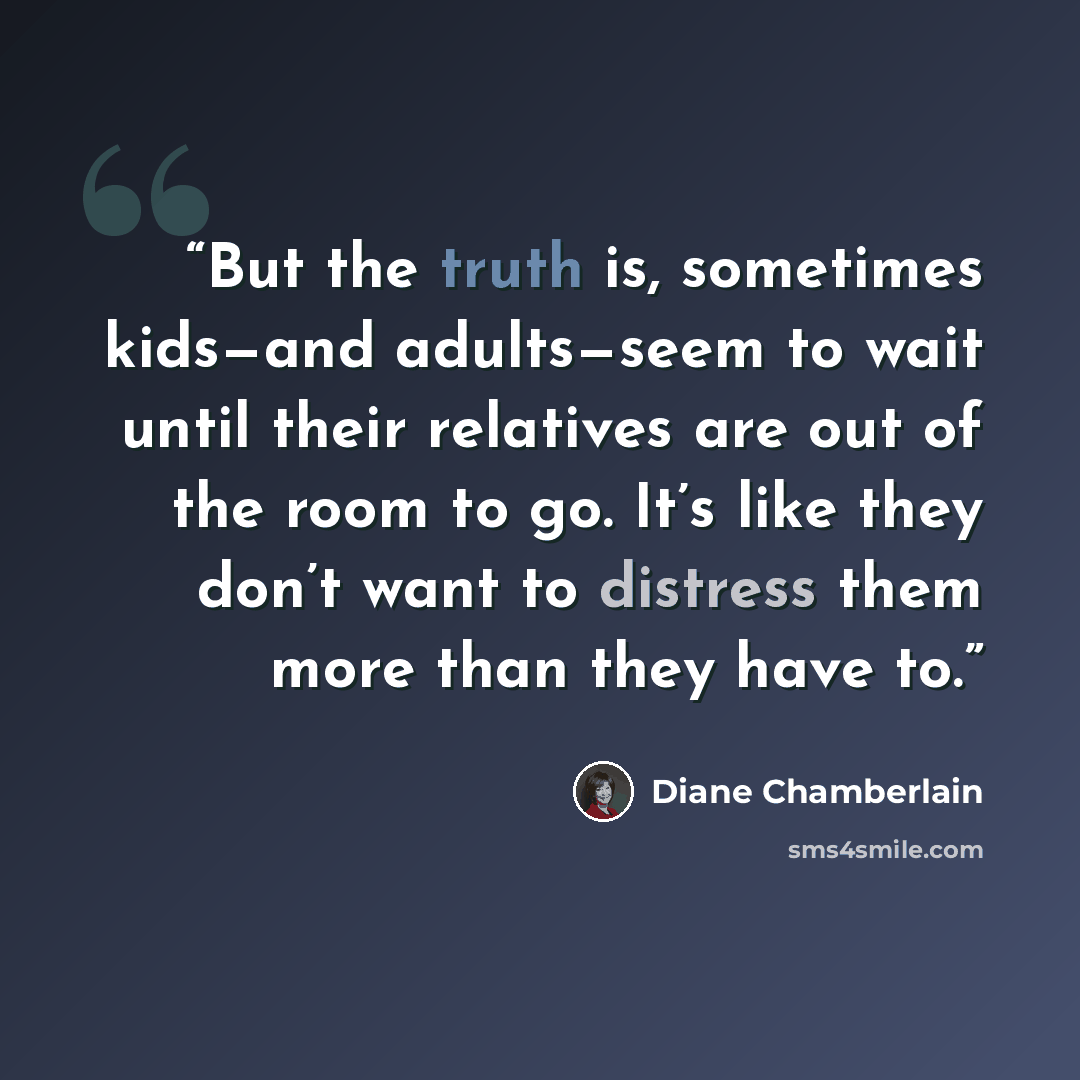 “But the truth is, sometimes kids—and adults—seem to wait until their relatives are out of the room to go. It’s like they don’t want to distress them more than they have to.” quote by Diane Chamberlain