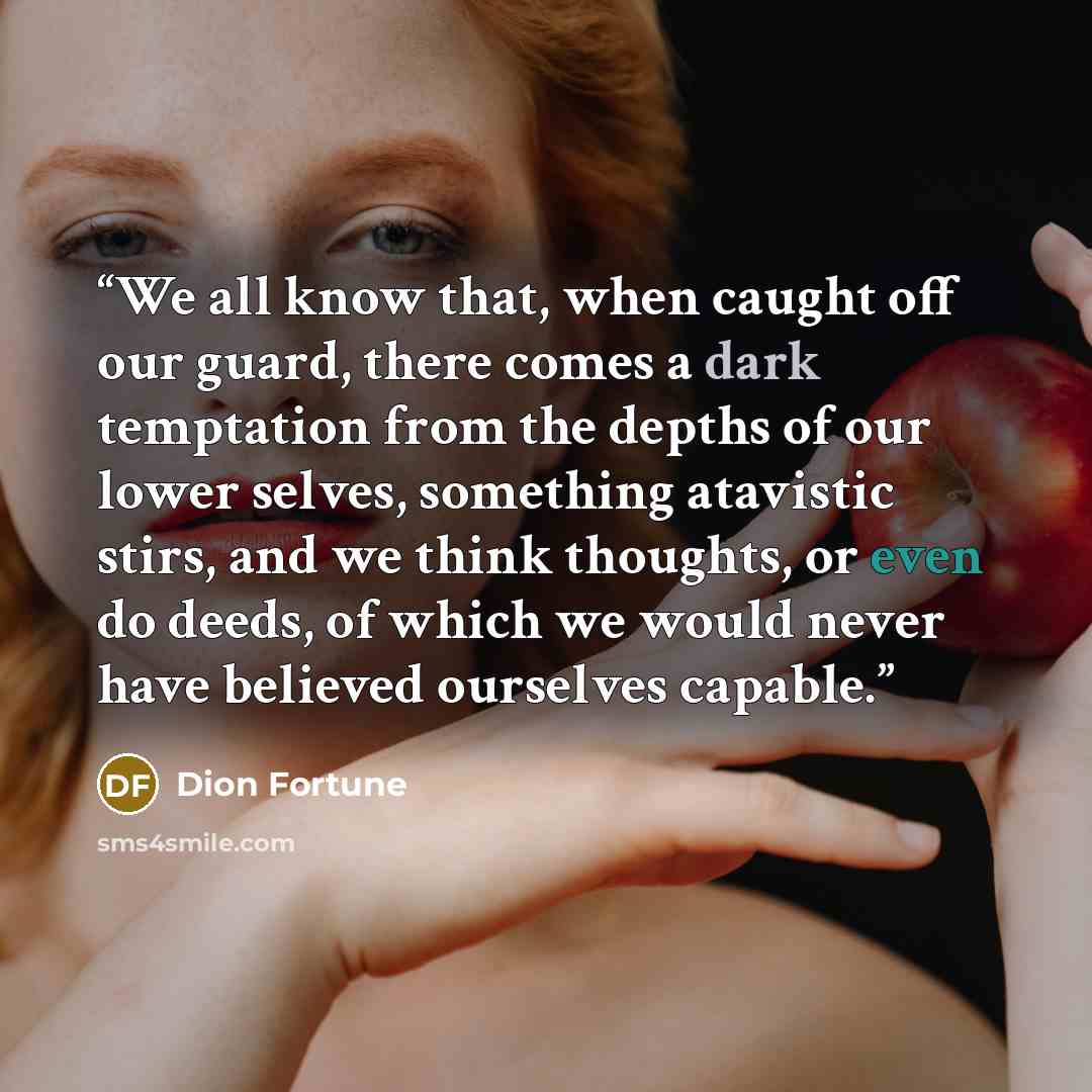 “We all know that, when caught off our guard, there comes a dark temptation from the depths of our lower selves, something atavistic stirs, and we think thoughts, or even do deeds, of which we would never have believed ourselves capable.” quote by Dion Fortune