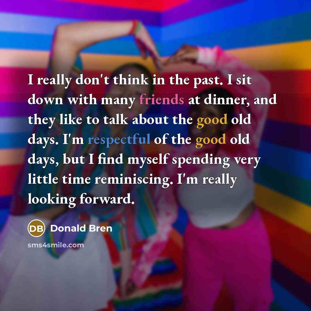 “I really don't think in the past. I sit down with many friends at dinner, and they like to talk about the good old days. I'm respectful of the good old days, but I find myself spending very little time reminiscing. I'm really looking forward.” quote by Donald Bren