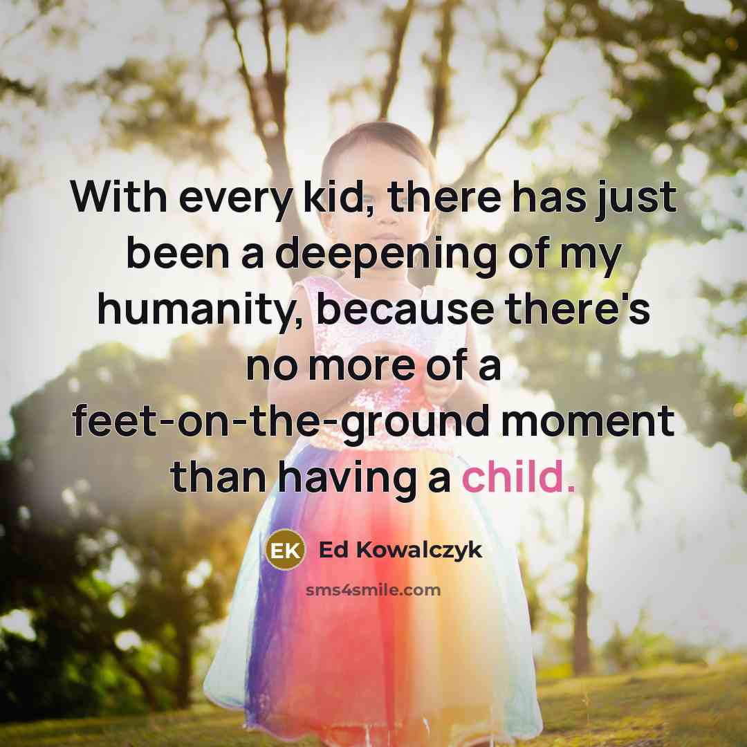 “With every kid, there has just been a deepening of my humanity, because there's no more of a feet-on-the-ground moment than having a child.” quote by Ed Kowalczyk