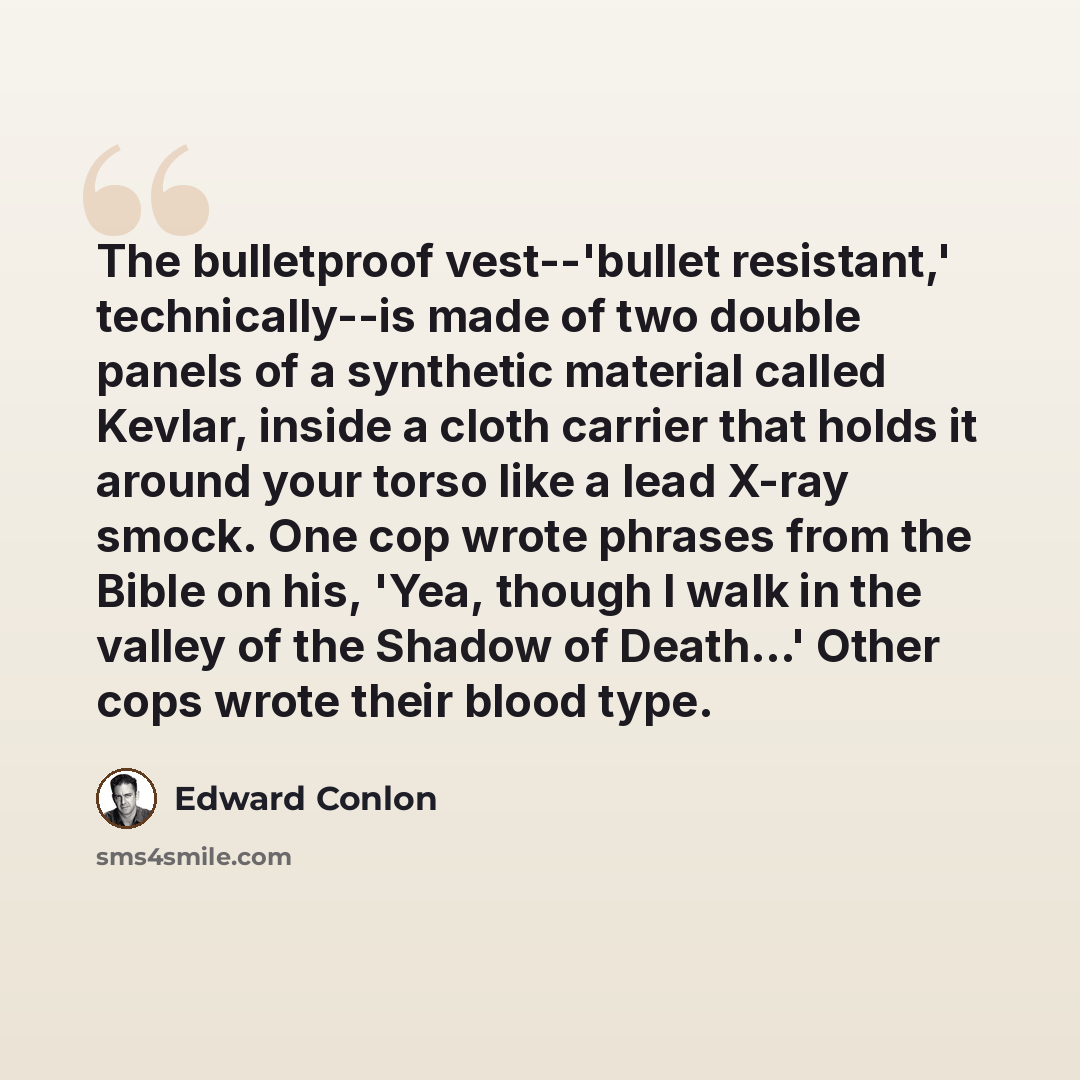 “The bulletproof vest--'bullet resistant,' technically--is made of two double panels of a synthetic material called Kevlar, inside a cloth carrier that holds it around your torso like a lead X-ray smock. One cop wrote phrases from the Bible on his, 'Yea, though I walk in the valley of the Shadow of…” quote by Edward Conlon