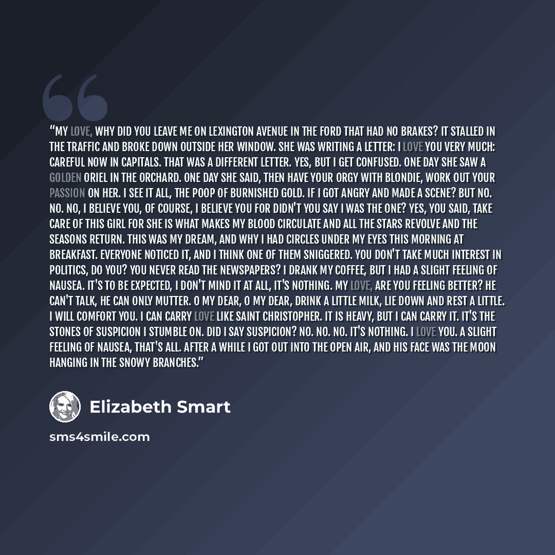 “My love, why did you leave me on Lexington Avenue in the Ford that had no brakes? It stalled in the traffic and broke down outside her window. She was writing a letter: I love you very much: Careful Now in capitals. That was a different letter. Yes, but I get confused. One day she saw a golden…” quote by Elizabeth Smart