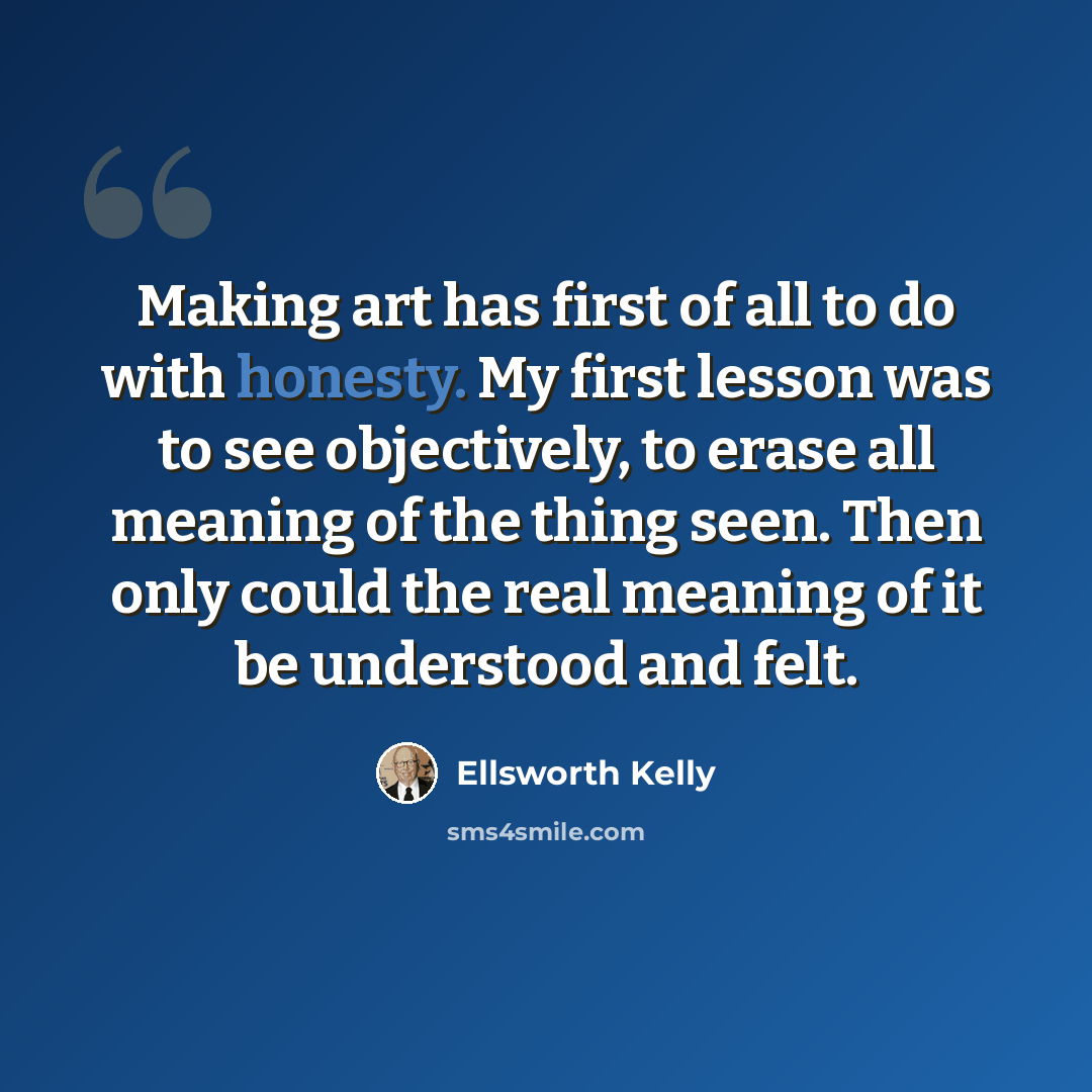 “Making art has first of all to do with honesty. My first lesson was to see objectively, to erase all meaning of the thing seen. Then only could the real meaning of it be understood and felt.” quote by Ellsworth Kelly
