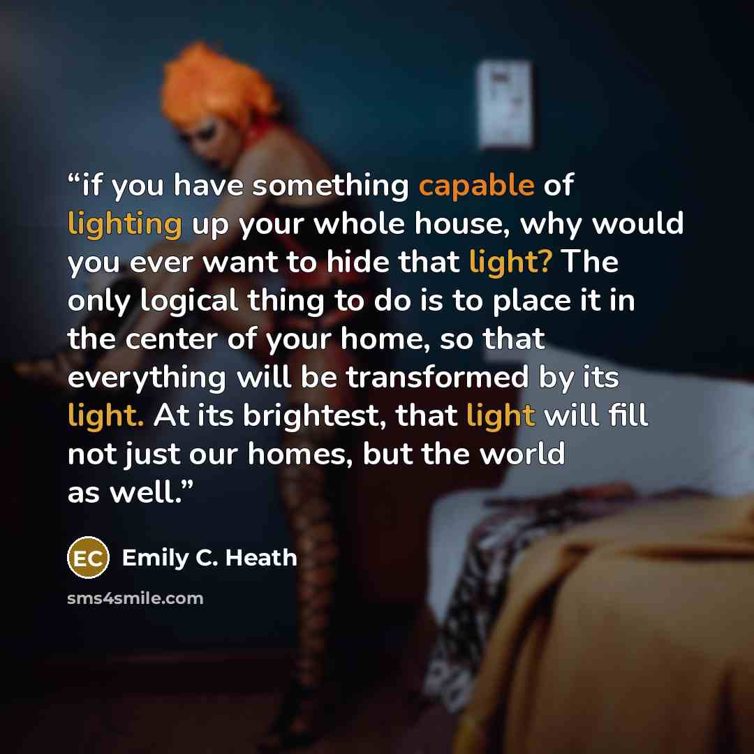 “if you have something capable of lighting up your whole house, why would you ever want to hide that light? The only logical thing to do is to place it in the center of your home, so that everything will be transformed by its light. At its brightest, that light will fill not just our homes, but the…” quote by Emily C. Heath