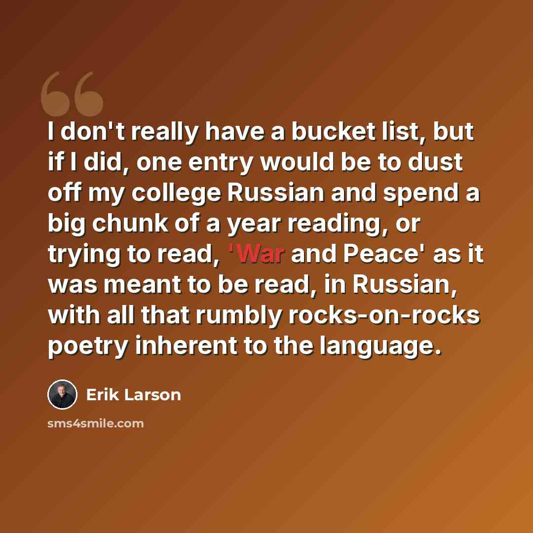 “I don't really have a bucket list, but if I did, one entry would be to dust off my college Russian and spend a big chunk of a year reading, or trying to read, 'War and Peace' as it was meant to be read, in Russian, with all that rumbly rocks-on-rocks poetry inherent to the language.” quote by Erik Larson
