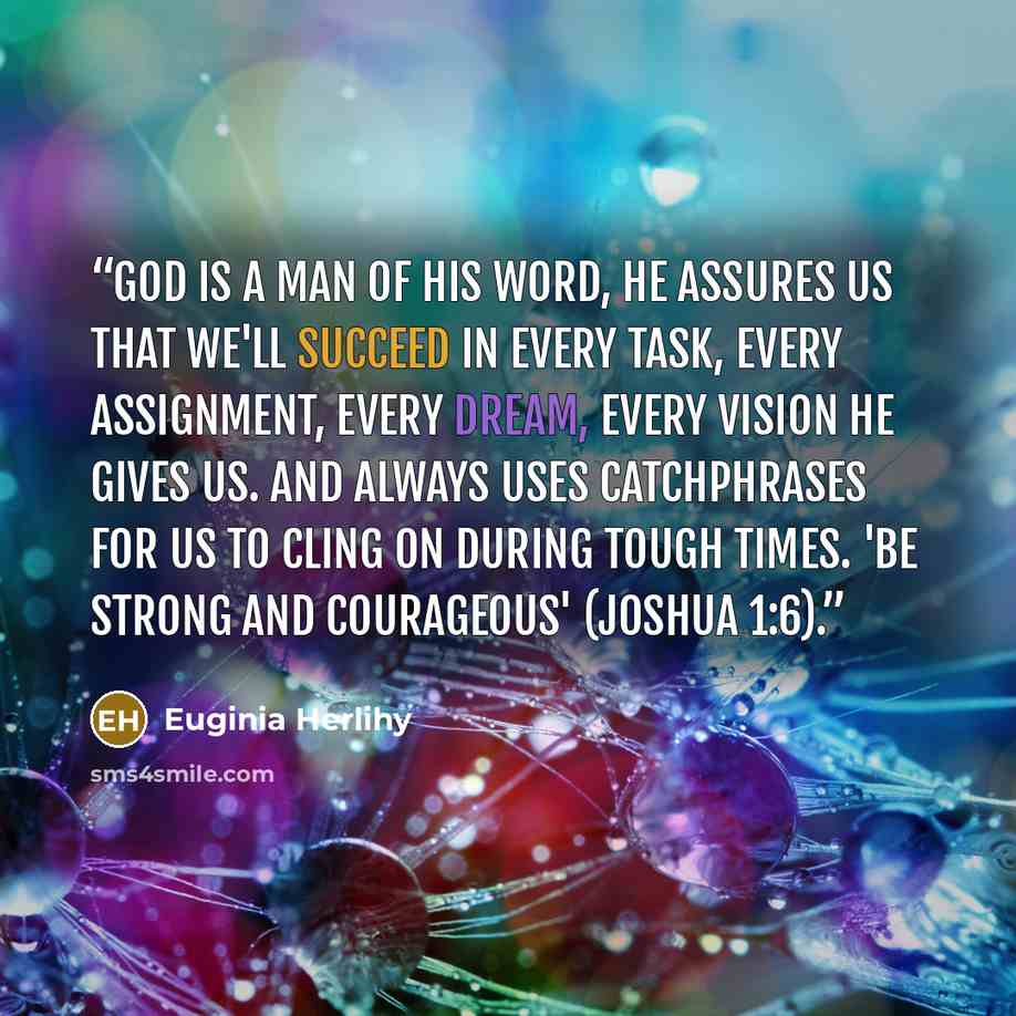 “God is a man of His word, He assures us that we'll succeed in every task, every assignment, every dream, every vision He gives us. And always uses catchphrases for us to cling on during tough times. 'Be strong and courageous' (Joshua 1:6).” quote by Euginia Herlihy
