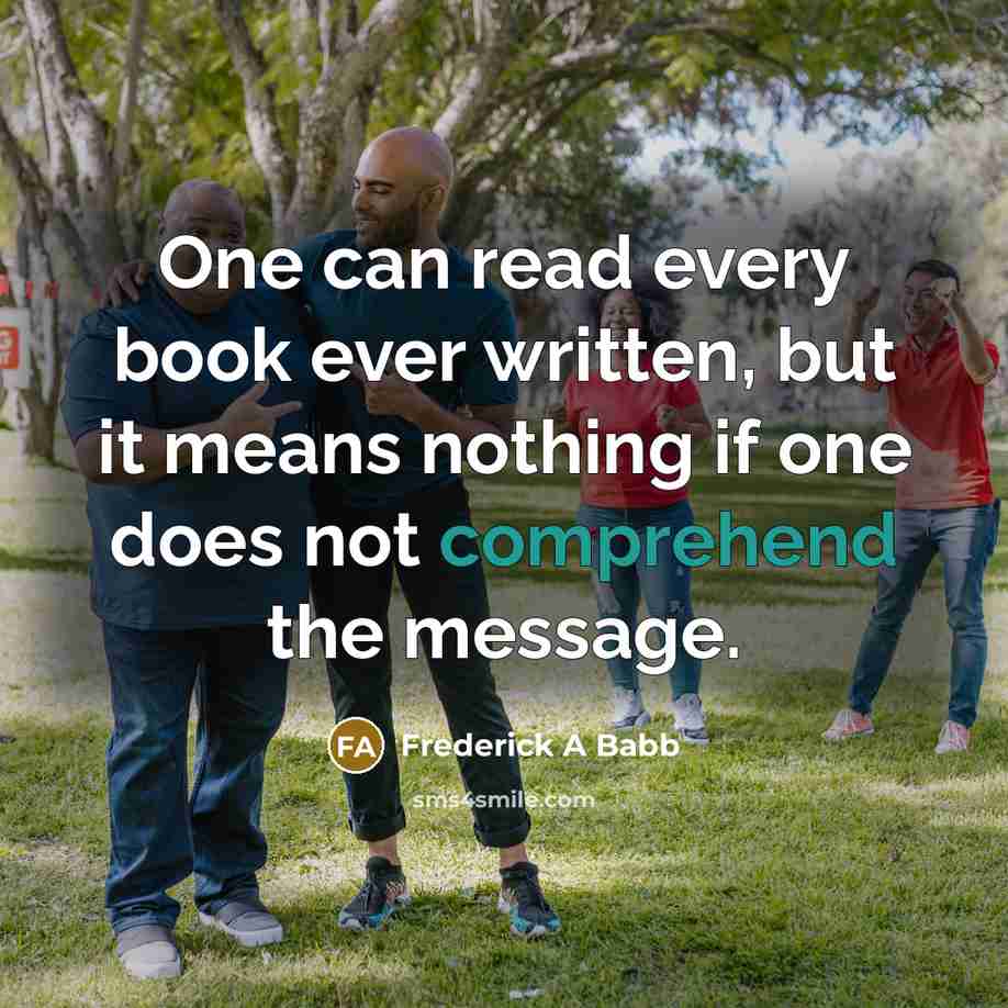 “One can read every book ever written, but it means nothing if one does not comprehend the message.” quote by Frederick A Babb