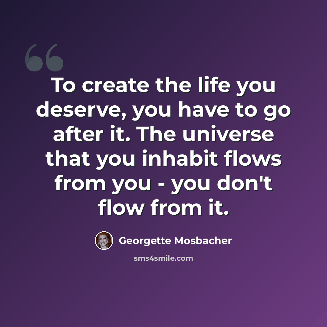 “To create the life you deserve, you have to go after it. The universe that you inhabit flows from you - you don't flow from it.” quote by Georgette Mosbacher