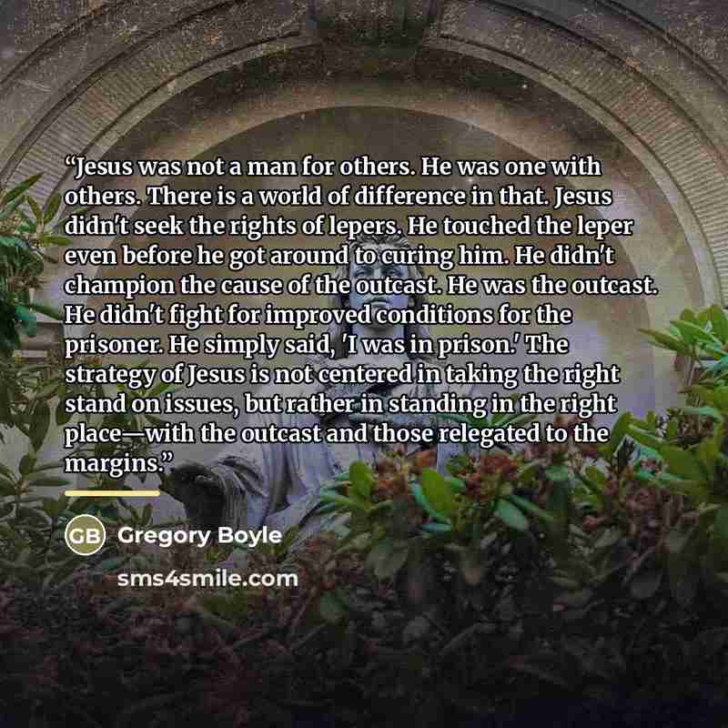 “Jesus was not a man for others. He was one with others. There is a world of difference in that. Jesus didn't seek the rights of lepers. He touched the leper even before he got around to curing him. He didn't champion the cause of the outcast. He was the outcast. He didn't fight for improved…” quote by Gregory Boyle